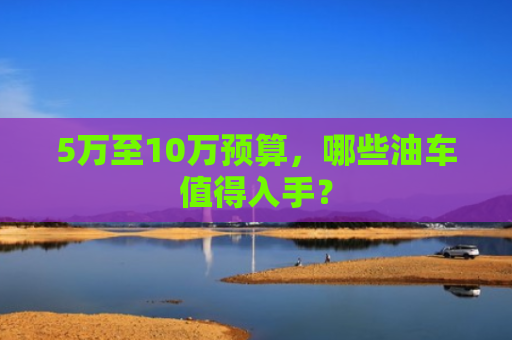 5万至10万预算,哪些油车值得入手? 5万至10万预算,哪些油车值得入手?