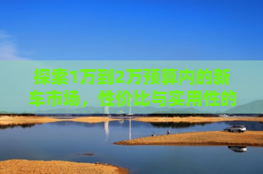 探索1万到2万预算内的新车市场,性价比与实用性的完美平衡 探索1万到2万预算内的新车市场,性价比与实用性的完美平衡