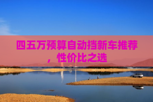 四五万预算自动挡新车推荐,性价比之选 四五万预算自动挡新车推荐,性价比之选