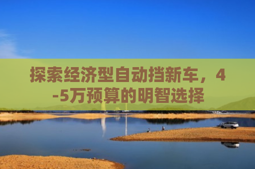 探索经济型自动挡新车,4-5万预算的明智选择 探索经济型自动挡新车,4-5万预算的明智选择