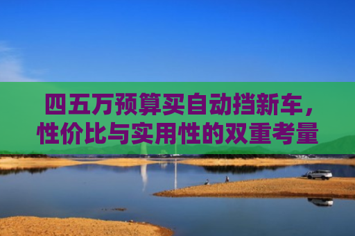 四五万预算买自动挡新车,性价比与实用性的双重考量 四五万预算买自动挡新车,性价比与实用性的双重考量