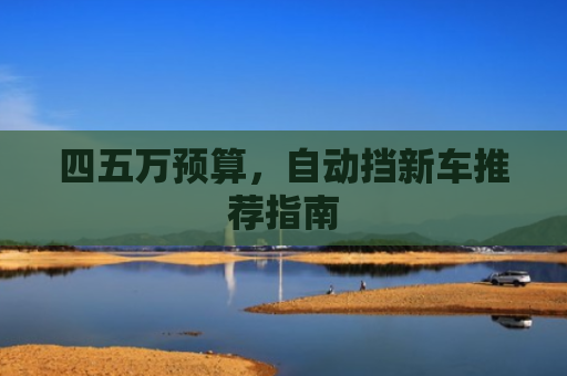 四五万预算,自动挡新车推荐指南 四五万预算,自动挡新车推荐指南