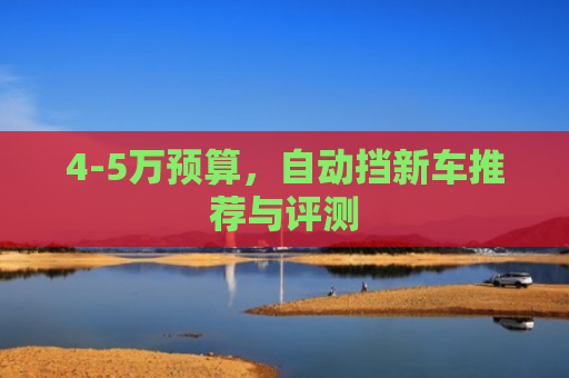 4-5万预算,自动挡新车推荐与评测 4-5万预算,自动挡新车推荐与评测