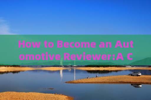 How to Become an Automotive Reviewer:A Comprehensive Guide