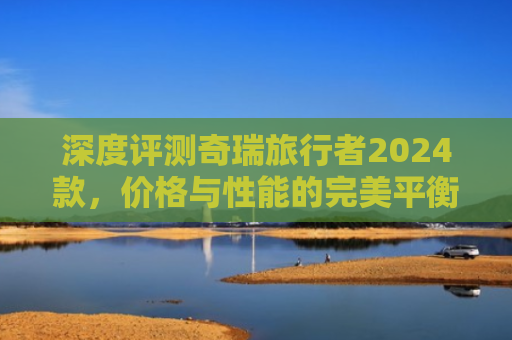 深度评测奇瑞旅行者2024款，价格与性能的完美平衡